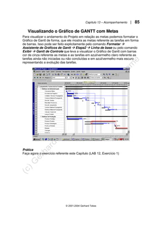 Capítulo 13 – Acompanhamento | 85
© 2001-2004 Gerhard Tekes
Visualizando o Gráfico de GANTT com Metas
Para visualizar o andamento do Projeto em relação as metas podemos formatar o
Gráfico de Gantt de forma, que ele mostra as metas referente as tarefas em forma
de barras. Isso pode ser feito explicitamente pelo comando Formatar Æ
Assistente de Gráficos de Gantt Æ Etapa2 Æ Linha de base ou pelo comando
Exibir Æ Gantt de Controle que leva a visualizar o Gráfico de Gantt com barras
cor de cinza referente as metas e as tarefas em azul/vermelho claro referente as
tarefas ainda não iniciadas ou não concluídas e em azul/vermelho mais escuro
representando a evolução das tarefas.
Prática
Faça agora o exercício referente este Capítulo (LAB 12, Exercício 1)
 