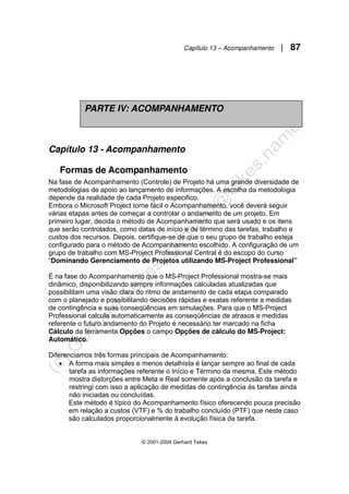 Capítulo 13 – Acompanhamento | 87
© 2001-2004 Gerhard Tekes
Capítulo 13 - Acompanhamento
Formas de Acompanhamento
Na fase de Acompanhamento (Controle) de Projeto há uma grande diversidade de
metodologias de apoio ao lançamento de informações. A escolha da metodologia
depende da realidade de cada Projeto especifico.
Embora o Microsoft Project torne fácil o Acompanhamento, você deverá seguir
várias etapas antes de começar a controlar o andamento de um projeto. Em
primeiro lugar, decida o método de Acompanhamento que será usado e os itens
que serão controlados, como datas de início e de término das tarefas, trabalho e
custos dos recursos. Depois, certifique-se de que o seu grupo de trabalho esteja
configurado para o método de Acompanhamento escolhido. A configuração de um
grupo de trabalho com MS-Project Professional Central é do escopo do curso
“Dominando Gerenciamento de Projetos utilizando MS-Project Professional”
É na fase do Acompanhamento que o MS-Project Professional mostra-se mais
dinâmico, disponibilizando sempre informações calculadas atualizadas que
possibilitam uma visão clara do ritmo de andamento de cada etapa comparado
com o planejado e possibilitando decisões rápidas e exatas referente a medidas
de contingência e suas conseqüências em simulações. Para que o MS-Project
Professional calcula automaticamente as conseqüências de atrasos e medidas
referente o futuro andamento do Projeto é necessário ter marcado na ficha
Cálculo da ferramenta Opções o campo Opções de cálculo do MS-Project:
Automático.
Diferenciamos três formas principais de Acompanhamento:
• A forma mais simples e menos detalhista é lançar sempre ao final de cada
tarefa as informações referente o Início e Término da mesma. Este método
mostra distorções entre Meta e Real somente após a conclusão da tarefa e
restringi com isso a aplicação de medidas de contingência às tarefas ainda
não iniciadas ou concluídas.
Este método é típico do Acompanhamento físico oferecendo pouca precisão
em relação a custos (VTF) e % do trabalho concluído (PTF) que neste caso
são calculados proporcionalmente à evolução física da tarefa.
PARTE IV: ACOMPANHAMENTO
 