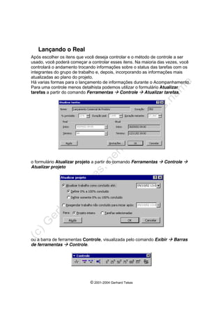 © 2001-2004 Gerhard Tekes
Lançando o Real
Após escolher os itens que você deseja controlar e o método de controle a ser
usado, você poderá começar a controlar esses itens. Na maioria das vezes, você
controlará o andamento trocando informações sobre o status das tarefas com os
integrantes do grupo de trabalho e, depois, incorporando as informações mais
atualizadas ao plano do projeto.
Há varias formas para o lançamento de informações durante o Acompanhamento.
Para uma controle menos detalhista podemos utilizar o formulário Atualizar
tarefas a partir do comando Ferramentas Æ Controle Æ Atualizar tarefas,
o formulário Atualizar projeto a partir do comando Ferramentas Æ Controle Æ
Atualizar projeto
ou a barra de ferramentas Controle, visualizada pelo comando Exibir Æ Barras
de ferramentas Æ Controle.
 