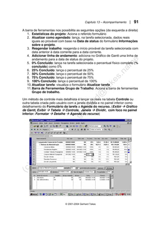 Capítulo 13 – Acompanhamento | 91
© 2001-2004 Gerhard Tekes
A barra de ferramentas nos possibilita as seguintes opções (da esquerda a direita)
1. Estatísticas do projeto: Aciona o referido formulário
2. Atualizar como agendado: lança, na tarefa selecionada, dados reais
iguais ao provável com base na Data de status do formulário Informações
sobre o projeto.
3. Reagendar trabalho: reagenda o início provável da tarefa selecionada com
data anterior à data corrente para a data corrente.
4. Adicionar linha de andamento: adiciona no Gráfico de Gantt uma linha de
andamento para a data de status do projeto.
5. 0% Concluído: lança na tarefa selecionada o percentual físico completo (%
concluído) como 0%
6. 25% Concluído: lança o percentual de 25%
7. 50% Concluído: lança o percentual de 50%
8. 75% Concluído: lança o percentual de 75%
9. 100% Concluído: lança o percentual de 100%
10.Atualizar tarefa: visualiza o formulário Atualizar tarefa
11.Barra de Ferramentas Grupo de Trabalho: Aciona a barra de ferramentas
Grupo de trabalho.
Um método de controle mais detalhista é lançar os reais na tabela Controle ou
outra tabela criada pelo usuário com a janela dividida e no painel inferior como
detalhamento do Formulário da tarefa a Agenda do recurso. (Exibir Æ Gráfico
de Gantt, Exibir Æ Tabela Æ Controle, Janela Æ Dividir, com foco no painel
inferior: Formatar Æ Detalhe Æ Agenda do recurso)
 
