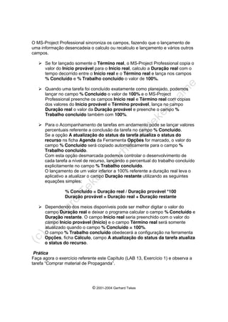 © 2001-2004 Gerhard Tekes
O MS-Project Professional sincroniza os campos, fazendo que o lançamento de
uma informação desencadeia o calculo ou recalculo e lançamento e vários outros
campos.
¾ Se for lançado somente o Término real, o MS-Project Professional copia o
valor do Início provável para o Início real, calculo a Duração real com o
tempo decorrido entre o Início real e o Término real e lança nos campos
% Concluído e % Trabalho concluído o valor de 100%.
¾ Quando uma tarefa foi concluído exatamente como planejado, podemos
lançar no campo % Concluído o valor de 100% e o MS-Project
Professional preenche os campos Início real e Término real com copias
dos valores do Início provável e Término provável, lança no campo
Duração real o valor da Duração provável e preenche o campo %
Trabalho concluído também com 100%.
¾ Para o Acompanhamento de tarefas em andamento pode se lançar valores
percentuais referente a conclusão da tarefa no campo % Concluído.
Se a opção A atualização do status da tarefa atualiza o status do
recurso ns ficha Agenda da Ferramenta Opções for marcado, o valor do
campo % Concluído será copiado automaticamente para o campo %
Trabalho concluído.
Com esta opção desmarcada podemos controlar o desenvolvimento de
cada tarefa a nível de recurso, lançando o percentual do trabalho concluído
explicitamente no campo % Trabalho concluído.
O lançamento de um valor inferior a 100% referente a duração real leva o
aplicativo a atualizar o campo Duração restante utilizando as seguintes
equações simples:
% Concluído = Duração real / Duração provável *100
Duração provável = Duração real + Duração restante
¾ Dependendo dos meios disponíveis pode ser melhor digitar o valor do
campo Duração real e deixar o programa calcular o campo % Concluído e
Duração restante. O campo Início real seria preenchido com o valor do
campo Início provável (Início) e o campo Término real será somente
atualizado quando o campo % Concluído = 100%.
O campo % Trabalho concluído obedecerá a configuração na ferramenta
Opções, ficha Cálculo, campo A atualização do status da tarefa atualiza
o status do recurso.
Prática
Faça agora o exercício referente este Capítulo (LAB 13, Exercício 1) e observa a
tarefa “Comprar material de Propaganda”.
 