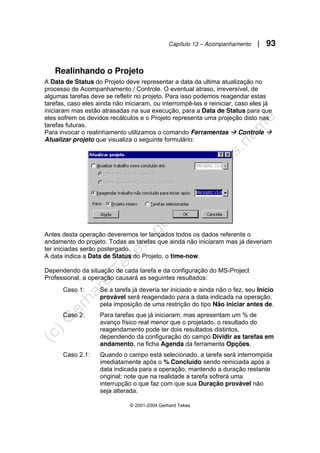 Capítulo 13 – Acompanhamento | 93
© 2001-2004 Gerhard Tekes
Realinhando o Projeto
A Data de Status do Projeto deve representar a data da ultima atualização no
processo de Acompanhamento / Controle. O eventual atraso, irreversível, de
algumas tarefas deve se refletir no projeto. Para isso podemos reagendar estas
tarefas, caso eles ainda não iniciaram, ou interrompê-las e reiniciar, caso eles já
iniciaram mas estão atrasadas na sua execução, para a Data de Status para que
eles sofrem os devidos recálculos e o Projeto representa uma projeção disto nas
tarefas futuras.
Para invocar o realinhamento utilizamos o comando Ferramentas Æ Controle Æ
Atualizar projeto que visualiza o seguinte formulário:
Antes desta operação deveremos ter lançados todos os dados referente o
andamento do projeto. Todas as tarefas que ainda não iniciaram mas já deveriam
ter iniciadas serão postergado.
A data indica a Data de Status do Projeto, o time-now.
Dependendo da situação de cada tarefa e da configuração do MS-Project
Professional, a operação causará as seguintes resultados:
Caso 1: Se a tarefa já deveria ter iniciado e ainda não o fez, seu Início
provável será reagendado para a data indicada na operação,
pela imposição de uma restrição do tipo Não iniciar antes de.
Caso 2: Para tarefas que já iniciaram, mas apresentam um % de
avanço físico real menor que o projetado, o resultado do
reagendamento pode ter dois resultados distintos,
dependendo da configuração do campo Dividir as tarefas em
andamento, na ficha Agenda da ferramenta Opções.
Caso 2.1: Quando o campo está selecionado, a tarefa será interrompida
imediatamente após o % Concluído sendo reiniciada após a
data indicada para a operação, mantendo a duração restante
original; note que na realidade a tarefa sofrerá uma
interrupção o que faz com que sua Duração provável não
seja alterada.
 