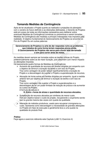 Capítulo 13 – Acompanhamento | 95
© 2001-2004 Gerhard Tekes
Tomando Medidas de Contingência
Após de ter atualizado o Projeto quanto ao realizado e projeções do planejado
com o cenário do futuro definido e as distorções delineadas, o Gerente de Projetos
está em posso de todas as informações necessários para deliberar sobre
eventuais Medidas de Contingência corretivas ou preventivas a serem tomadas.
Medidas de Contingência são medidas a principio indesejadas mas impostos pela
realidade. O objetivo fundamental do Gerenciamento de Projetos se encontra no
Fim do Projeto! Ou em outras palavras:
Gerenciamento de Projetos é a arte de dar respostas ruins ao problemas,
que tratados de outra forma teriam respostas piores ainda.
O Gerenciamento de Projetos não serve para chorar leite derramada
e sim para correr atrás de metas.
As medidas devem sempre ser tomadas sobre as tarefas críticas do Projeto,
preferencialmente sobre as de maior duração, pois absorvem com menor impacto
as alterações impostas.
Há basicamente quatro formas de Medidas de Contingência:
¾ Aumento de quantidade de recursos em tarefas dirigidas por empenho com
o objetivo de diminuir a duração da tarefa e com isso do Projeto.
Traz como vantagem de poder reduzir significantemente a duração do
Projeto e a desvantagem de sujeitar o Projeto a superalocação de recursos.
¾ Alocação de horas extras em tarefas dirigidas por empenho. Igual a medida
anterior tem por objetivo de diminuir a duração da tarefa e com isso do
Projeto.
Traz como vantagem não sujeitar o Projeto a superalocações e a
desvantagem de ter um poder limitado de redução de prazos e de aumentar
os custos do Projeto.
A formula de cálculo é:
H. Extra = horas de atraso x quantidade de recursos alocados.
¾ Substituição de recursos alocados por similares de menor custo.
Tem por objetivo baixar o custo do projeto, recuperando o orçamento sendo
que na grande maioria das vezes com queda da qualidade.
¾ Alteração de métodos produtivos, usado para recuperar cronograma ou
custo. Apresenta como desvantagem a necessidade de grandes alterações
no Projeto em fase de execução e geralmente leva a uma queda na
qualidade do produto final.
Prática
Faça agora o exercício referente este Capítulo (LAB 13, Exercício 4)
 