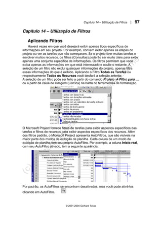 Capítulo 14 – Utilização de Filtros | 97
© 2001-2004 Gerhard Tekes
Capítulo 14 – Utilização de Filtros
Aplicando Filtros
Haverá vezes em que você desejará exibir apenas tipos específicos de
informações em seu projeto. Por exemplo, convém exibir apenas as etapas do
projeto ou ver as tarefas que não começaram. Se o projeto tiver muitas tarefas e
envolver muitos recursos, os filtros (Consultas) poderão ser muito úteis para exibir
apenas uma conjunto específico de informações. Os filtros permitem que você
exiba apenas as informações em que está interessado e oculte o restante. A
seleção de um filtro não exclui quaisquer informações do projeto, apenas filtra
essas informações do que é exibido. Aplicando o Filtro Todas as Tarefas ou
respectivamente Todos os Recursos você desfará a seleção anterior.
A seleção de um filtro pode ser feito a partir do comando Projeto Æ Filtro para ....
ou a partir da caixa de listagem (ListBox) na barra de ferramentas de formatação.
O Microsoft Project fornece filtros de tarefas para exibir aspectos específicos das
tarefas e filtros de recursos para exibir aspectos específicos dos recursos. Além
dos filtros padrão, o Microsoft Project apresenta AutoFiltros, que são visíveis na
maior parte dos modos de exibição de planilha. Cada coluna de um modo de
exibição de planilha tem seu próprio AutoFiltro. Por exemplo, a coluna Início real,
com seu AutoFiltro ativado, tem a seguinte aparência.
Por padrão, os AutoFiltros se encontram desativados, mas você pode ativá-los
clicando em AutoFiltro.
 