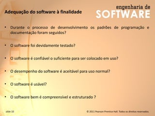 slide 10 © 2011 Pearson Prentice Hall. Todos os direitos reservados.
Adequação do software à finalidade
• Durante o processo de desenvolvimento os padrões de programação e
documentação foram seguidos?
• O software foi devidamente testado?
• O software é confiável o suficiente para ser colocado em uso?
• O desempenho do software é aceitável para uso normal?
• O software é usável?
• O software bem é compreensível e estruturado ?
 