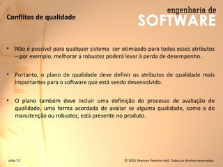slide 12 © 2011 Pearson Prentice Hall. Todos os direitos reservados.
Conflitos de qualidade
• Não é possível para qualquer sistema ser otimizado para todos esses atributos
– por exemplo, melhorar a robustez poderá levar à perda de desempenho.
• Portanto, o plano de qualidade deve definir os atributos de qualidade mais
importantes para o software que está sendo desenvolvido.
• O plano também deve incluir uma definição do processo de avaliação de
qualidade, uma forma acordada de avaliar se alguma qualidade, como a de
manutenção ou robustez, está presente no produto.
 