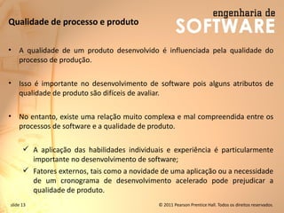 slide 13 © 2011 Pearson Prentice Hall. Todos os direitos reservados.
Qualidade de processo e produto
• A qualidade de um produto desenvolvido é influenciada pela qualidade do
processo de produção.
• Isso é importante no desenvolvimento de software pois alguns atributos de
qualidade de produto são difíceis de avaliar.
• No entanto, existe uma relação muito complexa e mal compreendida entre os
processos de software e a qualidade de produto.
✓ A aplicação das habilidades individuais e experiência é particularmente
importante no desenvolvimento de software;
✓ Fatores externos, tais como a novidade de uma aplicação ou a necessidade
de um cronograma de desenvolvimento acelerado pode prejudicar a
qualidade de produto.
 