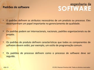 slide 15 © 2011 Pearson Prentice Hall. Todos os direitos reservados.
Padrões de software
• O padrões definem os atributos necessários de um produto ou processo. Eles
desempenham um papel importante no gerenciamento de qualidade.
• Os padrões podem ser internacionais, nacionais, padrões organizacionais ou de
projeto.
• Os padrões de produto definem características que todos os componentes de
software devem exibir, por exemplo, um estilo de programação comum.
• Os padrões de processo definem como o processo de software deve ser
seguido.
 