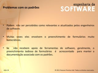 slide 18 © 2011 Pearson Prentice Hall. Todos os direitos reservados.
Problemas com os padrões
• Podem não ser percebidos como relevantes e atualizados pelos engenheiros
de software.
• Muitas vezes eles envolvem o preenchimento de formulários muito
burocráticos.
• Se não recebem apoio de ferramentas de software, geralmente, o
preenchimento tedioso de formulários é acrescentado para manter a
documentação associada com os padrões.
 