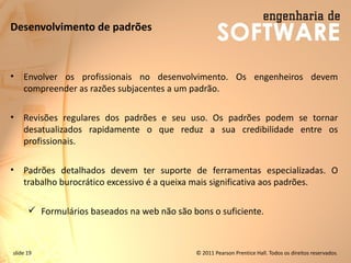slide 19 © 2011 Pearson Prentice Hall. Todos os direitos reservados.
Desenvolvimento de padrões
• Envolver os profissionais no desenvolvimento. Os engenheiros devem
compreender as razões subjacentes a um padrão.
• Revisões regulares dos padrões e seu uso. Os padrões podem se tornar
desatualizados rapidamente o que reduz a sua credibilidade entre os
profissionais.
• Padrões detalhados devem ter suporte de ferramentas especializadas. O
trabalho burocrático excessivo é a queixa mais significativa aos padrões.
✓ Formulários baseados na web não são bons o suficiente.
 