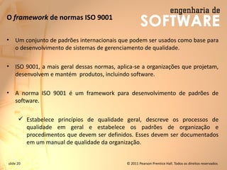 slide 20 © 2011 Pearson Prentice Hall. Todos os direitos reservados.
O framework de normas ISO 9001
• Um conjunto de padrões internacionais que podem ser usados como base para
o desenvolvimento de sistemas de gerenciamento de qualidade.
• ISO 9001, a mais geral dessas normas, aplica-se a organizações que projetam,
desenvolvem e mantém produtos, incluindo software.
• A norma ISO 9001 é um framework para desenvolvimento de padrões de
software.
✓ Estabelece princípios de qualidade geral, descreve os processos de
qualidade em geral e estabelece os padrões de organização e
procedimentos que devem ser definidos. Esses devem ser documentados
em um manual de qualidade da organização.
 