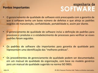 slide 24 © 2011 Pearson Prentice Hall. Todos os direitos reservados.
Pontos importantes
• O gerenciamento de qualidade de software está preocupada com a garantia de
que o software tenha um baixo número de defeitos e que atinja os padrões
exigidos de manutenção, confiabilidade, portabilidade e, assim por diante.
• O gerenciamento de qualidade de software inclui a definição de padrões para
processos e produtos e o estabelecimento de processos para verificar se esses
padrões foram seguidos.
• Os padrões de software são importantes para garantia de qualidade pois
representam uma identificação das "melhores práticas“.
• Os procedimentos de gerenciamento de qualidade podem ser documentados
em um manual de qualidade da organização, com base no modelo genérico
para um manual de qualidade sugerido na norma ISO 9001.
 