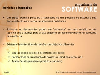 slide 25 © 2011 Pearson Prentice Hall. Todos os direitos reservados.
Revisões e inspeções
• Um grupo examina parte ou a totalidade de um processo ou sistema e sua
documentação para encontrar potenciais problemas.
• Softwares ou documentos podem ser "assinados" em uma revisão, o que
significa que o avanço para a fase seguinte de desenvolvimento foi aprovado
pela gerência.
• Existem diferentes tipos de revisão com objetivos diferentes
✓ Inspeções para remoção de defeitos (produto);
✓ Comentários para avaliação de progresso (produto e processo);
✓ Avaliações de qualidade (produto e padrões).
 