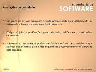 slide 26 © 2011 Pearson Prentice Hall. Todos os direitos reservados.
Avaliações de qualidade
• Um grupo de pessoas examinam cuidadosamente parte ou a totalidade de um
sistema de software e sua documentação associada.
• Código, projetos, especificações, planos de teste, padrões, etc., todos podem
ser revistos.
• Softwares ou documentos podem ser "assinados" em uma revisão, o que
significa que o avanço para a fase seguinte de desenvolvimento foi aprovado
pela gerência.
 
