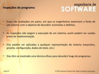 slide 29 © 2011 Pearson Prentice Hall. Todos os direitos reservados.
Inspeções de programa
• Essas são avaliações em pares, em que os engenheiros examinam a fonte de
um sistema com o objetivo de descobrir anomalias e defeitos.
• As inspeções não exigem a execução de um sistema, assim podem ser usadas
antes da implementação.
• Elas podem ser aplicadas a qualquer representação do sistema (requisitos,
projeto, configuração, dados de teste, etc.)
• Elas têm se mostrado uma técnica eficaz para descobrir bugs de programas.
 
