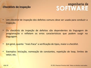 slide 30 © 2011 Pearson Prentice Hall. Todos os direitos reservados.
Checklists de inspeção
• Um checklist de inspeção dos defeitos comuns deve ser usada para conduzir a
inspeção.
• Os checklists de inspeção de defeitos são dependentes da linguagem de
programação e refletem os erros característicos que podem surgir na
linguagem.
• Em geral, quanto "mais fraca" a verificação de tipos, maior o checklist.
• Exemplos: Iniciação, nomeação de constantes, repetição de loop, limites de
vetor, etc.
 
