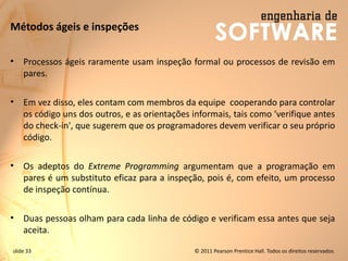 slide 33 © 2011 Pearson Prentice Hall. Todos os direitos reservados.
Métodos ágeis e inspeções
• Processos ágeis raramente usam inspeção formal ou processos de revisão em
pares.
• Em vez disso, eles contam com membros da equipe cooperando para controlar
os código uns dos outros, e as orientações informais, tais como ‘verifique antes
do check-in', que sugerem que os programadores devem verificar o seu próprio
código.
• Os adeptos do Extreme Programming argumentam que a programação em
pares é um substituto eficaz para a inspeção, pois é, com efeito, um processo
de inspeção contínua.
• Duas pessoas olham para cada linha de código e verificam essa antes que seja
aceita.
 