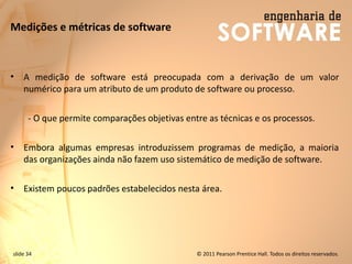 slide 34 © 2011 Pearson Prentice Hall. Todos os direitos reservados.
Medições e métricas de software
• A medição de software está preocupada com a derivação de um valor
numérico para um atributo de um produto de software ou processo.
- O que permite comparações objetivas entre as técnicas e os processos.
• Embora algumas empresas introduzissem programas de medição, a maioria
das organizações ainda não fazem uso sistemático de medição de software.
• Existem poucos padrões estabelecidos nesta área.
 