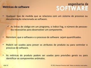 slide 35 © 2011 Pearson Prentice Hall. Todos os direitos reservados.
Métricas de software
• Qualquer tipo de medida que se relaciona com um sistema de processo ou
documentação relacionada ao software.
✓ As linhas de código em um programa, o índice Fog, o número de pessoas-
dia necessários para desenvolver um componente.
• Permitem que o software e o processo de software sejam quantificados.
• Podem ser usados ​​para prever os atributos de produto ou para controlar o
processo de software.
• As métricas de produto podem ser usadas para previsões gerais ou para
identificar os componentes anômalos.
 