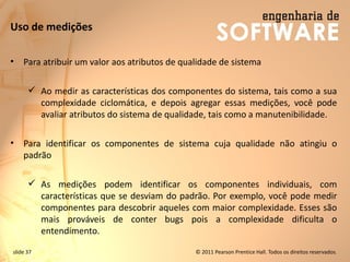 slide 37 © 2011 Pearson Prentice Hall. Todos os direitos reservados.
Uso de medições
• Para atribuir um valor aos atributos de qualidade de sistema
✓ Ao medir as características dos componentes do sistema, tais como a sua
complexidade ciclomática, e depois agregar essas medições, você pode
avaliar atributos do sistema de qualidade, tais como a manutenibilidade.
• Para identificar os componentes de sistema cuja qualidade não atingiu o
padrão
✓ As medições podem identificar os componentes individuais, com
características que se desviam do padrão. Por exemplo, você pode medir
componentes para descobrir aqueles com maior complexidade. Esses são
mais prováveis ​​de conter bugs pois a complexidade dificulta o
entendimento.
 