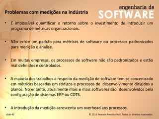 slide 40 © 2011 Pearson Prentice Hall. Todos os direitos reservados.
Problemas com medições na indústria
• É impossível quantificar o retorno sobre o investimento de introduzir um
programa de métricas organizacionais.
• Não existe um padrão para métricas de software ou processos padronizados
para medição e análise.
• Em muitas empresas, os processos de software não são padronizados e estão
mal definidos e controlados.
• A maioria dos trabalhos a respeito da medição de software tem se concentrado
em métricas baseadas em códigos e processos de desenvolvimento dirigidos a
planos. No entanto, atualmente mais e mais softwares são desenvolvidos pela
configuração de sistemas ERP ou COTS.
• A introdução da medição acrescenta um overhead aos processos.
 