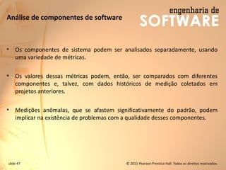 slide 47 © 2011 Pearson Prentice Hall. Todos os direitos reservados.
Análise de componentes de software
• Os componentes de sistema podem ser analisados ​​separadamente, usando
uma variedade de métricas.
• Os valores dessas métricas podem, então, ser comparados com diferentes
componentes e, talvez, com dados históricos de medição coletados em
projetos anteriores.
• Medições anômalas, que se afastem significativamente do padrão, podem
implicar na existência de problemas com a qualidade desses componentes.
 