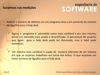 slide 49 © 2011 Pearson Prentice Hall. Todos os direitos reservados.
Surpresas nas medições
• Reduzir o número de defeitos em um programa leva a um aumento do número
de ligações para o help desk.
✓ Agora, o programa é percebido como mais confiável e por isso mesmo,
existe um mercado mais amplo e diversificado. O percentual de usuários
que ligam para o help desk pode ter diminuído, mas o total pode
aumentar;
✓ Um sistema mais confiável é usado de maneira diferente de um sistema
em que os usuários trabalham em torno das falhas. O que ocasiona um
maior número de ligações para o help desk.
 