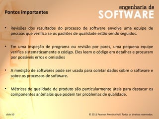 slide 50 © 2011 Pearson Prentice Hall. Todos os direitos reservados.
Pontos importantes
• Revisões dos resultados do processo de software envolve uma equipe de
pessoas que verifica se os padrões de qualidade estão sendo seguidos.
• Em uma inspeção de programa ou revisão por pares, uma pequena equipe
verifica sistematicamente o código. Eles leem o código em detalhes e procuram
por possíveis erros e omissões
• A medição de softwares pode ser usada para coletar dados sobre o software e
sobre os processos de software.
• Métricas de qualidade de produto são particularmente úteis para destacar os
componentes anômalos que podem ter problemas de qualidade.
 