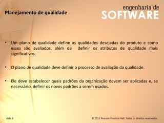 slide 6 © 2011 Pearson Prentice Hall. Todos os direitos reservados.
Planejamento de qualidade
• Um plano de qualidade define as qualidades desejadas do produto e como
esses são avaliados, além de definir os atributos de qualidade mais
significativos.
• O plano de qualidade deve definir o processo de avaliação da qualidade.
• Ele deve estabelecer quais padrões da organização devem ser aplicadas e, se
necessário, definir os novos padrões a serem usados.
 