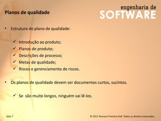 slide 7 © 2011 Pearson Prentice Hall. Todos os direitos reservados.
Planos de qualidade
• Estrutura do plano de qualidade:
✓ Introdução ao produto;
✓ Planos de produto;
✓ Descrições de processo;
✓ Metas de qualidade;
✓ Riscos e gerenciamento de riscos.
• Os planos de qualidade devem ser documentos curtos, sucintos.
✓ Se são muito longos, ninguém vai lê-los.
 