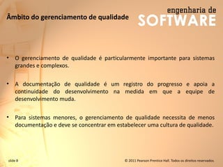 slide 8 © 2011 Pearson Prentice Hall. Todos os direitos reservados.
Âmbito do gerenciamento de qualidade
• O gerenciamento de qualidade é particularmente importante para sistemas
grandes e complexos.
• A documentação de qualidade é um registro do progresso e apoia a
continuidade do desenvolvimento na medida em que a equipe de
desenvolvimento muda.
• Para sistemas menores, o gerenciamento de qualidade necessita de menos
documentação e deve se concentrar em estabelecer uma cultura de qualidade.
 