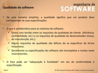 slide 9 © 2011 Pearson Prentice Hall. Todos os direitos reservados.
Qualidade de software
• De uma maneira simplista, a qualidade significa que um produto deve
corresponder às suas especificações.
• O que é problemático para os sistemas de software.
✓ Existe uma tensão entre os requisitos de qualidade do cliente (eficiência,
confiabilidade, etc.) e os requisitos de qualidade do desenvolvedor (reúso,
de manutenção, etc.);
✓ Alguns requisitos de qualidade são difíceis de se especificar de forma
inequívoca;
✓ Geralmente as especificações de software são incompletas e muitas vezes
inconsistentes.
• O foco pode ser "adequação à finalidade" em vez de conformidade à
especificação.
 