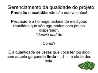 Gerenciamento da qualidade do projeto
  Precisão e exatidão não são equivalentes!

  Precisão é a homogeneidade de medições
   repetidas que são agrupadas com pouca
                 dispersão*.
               *desvio padrão

                   Como?

 É a quantidade de vezes que você tentou algo
com aquela garçonete linda – ;-) – e ela te deu
                     bola.
 