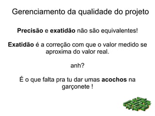 Gerenciamento da qualidade do projeto

   Precisão e exatidão não são equivalentes!

Exatidão é a correção com que o valor medido se
             aproxima do valor real.

                     anh?

   É o que falta pra tu dar umas acochos na
                   garçonete !
 