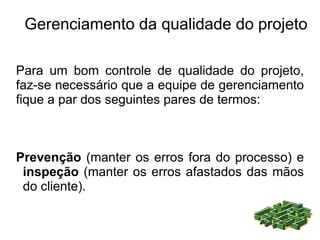Gerenciamento da qualidade do projeto

Para um bom controle de qualidade do projeto,
faz-se necessário que a equipe de gerenciamento
fique a par dos seguintes pares de termos:



Prevenção (manter os erros fora do processo) e
 inspeção (manter os erros afastados das mãos
 do cliente).
 