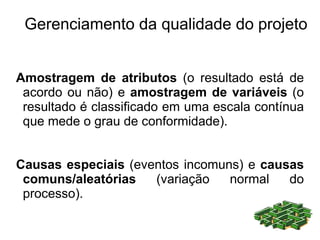 Gerenciamento da qualidade do projeto


Amostragem de atributos (o resultado está de
 acordo ou não) e amostragem de variáveis (o
 resultado é classificado em uma escala contínua
 que mede o grau de conformidade).


Causas especiais (eventos incomuns) e causas
 comuns/aleatórias   (variação   normal   do
 processo).
 