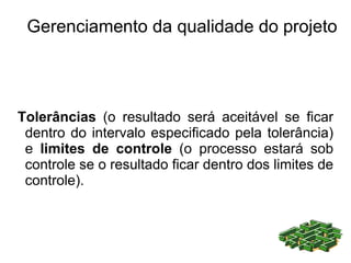 Gerenciamento da qualidade do projeto




Tolerâncias (o resultado será aceitável se ficar
 dentro do intervalo especificado pela tolerância)
 e limites de controle (o processo estará sob
 controle se o resultado ficar dentro dos limites de
 controle).
 