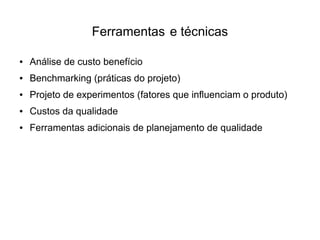 Ferramentas e técnicas

●   Análise de custo benefício
●   Benchmarking (práticas do projeto)
●   Projeto de experimentos (fatores que influenciam o produto)
●   Custos da qualidade
●   Ferramentas adicionais de planejamento de qualidade
 