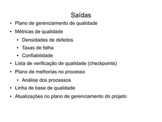 Saídas
●   Plano de gerenciamento de qualidade
●   Métricas de qualidade
    ●   Densidades de defeitos
    ●   Taxas de falha
    ●   Confiabilidade
●   Lista de verificação de qualidade (checkpoints)
●   Plano de melhorias no processo
    ●   Análise dos processos
●   Linha de base de qualidade
●   Atualizações no plano de gerenciamento do projeto
 