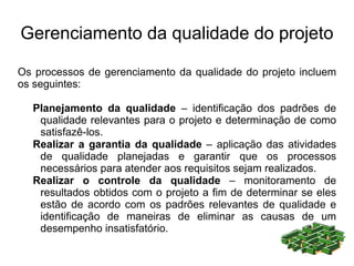 Gerenciamento da qualidade do projeto

Os processos de gerenciamento da qualidade do projeto incluem
os seguintes:

  Planejamento da qualidade – identificação dos padrões de
   qualidade relevantes para o projeto e determinação de como
   satisfazê-los.
  Realizar a garantia da qualidade – aplicação das atividades
   de qualidade planejadas e garantir que os processos
   necessários para atender aos requisitos sejam realizados.
  Realizar o controle da qualidade – monitoramento de
   resultados obtidos com o projeto a fim de determinar se eles
   estão de acordo com os padrões relevantes de qualidade e
   identificação de maneiras de eliminar as causas de um
   desempenho insatisfatório.
 