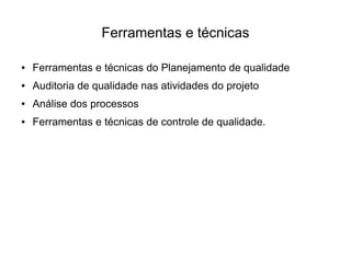 Ferramentas e técnicas

●   Ferramentas e técnicas do Planejamento de qualidade
●   Auditoria de qualidade nas atividades do projeto
●   Análise dos processos
●   Ferramentas e técnicas de controle de qualidade.
 