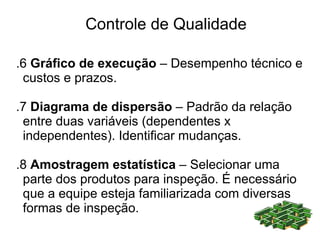 Controle de Qualidade

.6 Gráfico de execução – Desempenho técnico e
 custos e prazos.

.7 Diagrama de dispersão – Padrão da relação
 entre duas variáveis (dependentes x
 independentes). Identificar mudanças.

.8 Amostragem estatística – Selecionar uma
 parte dos produtos para inspeção. É necessário
 que a equipe esteja familiarizada com diversas
 formas de inspeção.
 