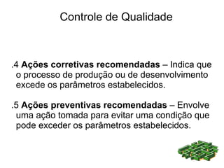 Controle de Qualidade



.4 Ações corretivas recomendadas – Indica que
 o processo de produção ou de desenvolvimento
 excede os parâmetros estabelecidos.

.5 Ações preventivas recomendadas – Envolve
 uma ação tomada para evitar uma condição que
 pode exceder os parâmetros estabelecidos.
 