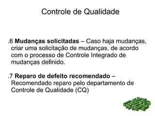 Controle de Qualidade


.6 Mudanças solicitadas – Caso haja mudanças,
 criar uma solicitação de mudanças, de acordo
 com o processo de Controle Integrado de
 mudanças definido.

.7 Reparo de defeito recomendado –
 Recomendado reparo pelo departamento de
 Controle de Qualidade (CQ)
 