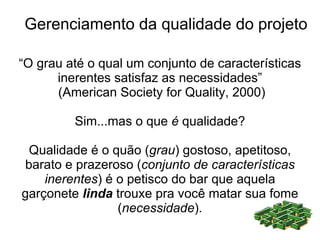 Gerenciamento da qualidade do projeto

“O grau até o qual um conjunto de características
      inerentes satisfaz as necessidades”
      (American Society for Quality, 2000)

         Sim...mas o que é qualidade?

 Qualidade é o quão (grau) gostoso, apetitoso,
barato e prazeroso (conjunto de características
    inerentes) é o petisco do bar que aquela
garçonete linda trouxe pra você matar sua fome
                 (necessidade).
 