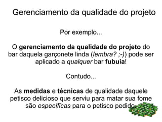 Gerenciamento da qualidade do projeto

                 Por exemplo...

 O gerenciamento da qualidade do projeto do
bar daquela garçonete linda (lembra? ;-)) pode ser
        aplicado a qualquer bar fubuia!

                   Contudo...

 As medidas e técnicas de qualidade daquele
petisco delicioso que serviu para matar sua fome
     são específicas para o petisco pedido.
 