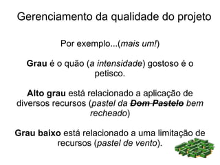 Gerenciamento da qualidade do projeto

           Por exemplo...(mais um!)

  Grau é o quão (a intensidade) gostoso é o
                  petisco.

   Alto grau está relacionado a aplicação de
diversos recursos (pastel da Dom Pastelo bem
                   recheado)

Grau baixo está relacionado a uma limitação de
         recursos (pastel de vento).
 