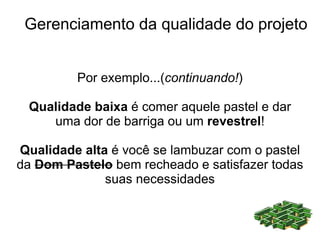 Gerenciamento da qualidade do projeto


         Por exemplo...(continuando!)

 Qualidade baixa é comer aquele pastel e dar
    uma dor de barriga ou um revestrel!

Qualidade alta é você se lambuzar com o pastel
da Dom Pastelo bem recheado e satisfazer todas
              suas necessidades
 