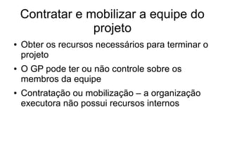Contratar e mobilizar a equipe do
projeto
● Obter os recursos necessários para terminar o
projeto
● O GP pode ter ou não controle sobre os
membros da equipe
● Contratação ou mobilização – a organização
executora não possui recursos internos
 