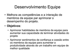Desenvolvimento Equipe
● Melhora as competências e a interação de
membros da equipe par aprimorar o
desempenho do projeto.
● Objetivos:
● Aprimorar habilidades de membros da equipe para
aumentar sua capacidade de terminar atividades do
projeto
● Aprimorar sentimentos de confiança e coesão entre
os membros da equipe para aumentar a
produtividade através de um trabalho em equipe de
melhor qualidade
 